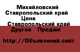 Михайловский, Ставропольский край › Цена ­ 5 000 - Ставропольский край Другое » Продам   